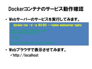Dockerコンテナのサービス動作確認
• Webサーバーのサービスを実行してみます。
• Webブラウザで表示させてみます。
http://localhost
$ docker run -d -p 80:80 --name webserver nginx
Unable to find image 'nginx:latest' locally
latest: Pulling from library/nginx
・・・中略・・・
Status: Downloaded newer image for nginx:latest
 