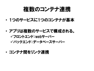複数のコンテナ連携
• 1つのサービスに1つのコンテナが基本
• アプリは複数のサービスで構成される。
フロントエンド：webサーバー
バックエンド：データベースサーバー
• コンテナ間をリンク連携
 