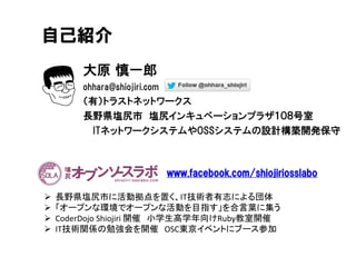 大原 慎一郎
ohhara@shiojiri.com
（有）トラストネットワークス
長野県塩尻市 塩尻インキュベーションプラザ１０８号室
ITネットワークシステムやOSSシステムの設計構築開発保守
自己紹介
www.facebook.com/shiojiriosslabo
 長野県塩尻市に活動拠点を置く、IT技術者有志による団体
 「オープンな環境でオープンな活動を目指す」を合言葉に集う
 CoderDojo Shiojiri 開催 小学生高学年向けRuby教室開催
 IT技術関係の勉強会を開催 OSC東京イベントにブース参加
 