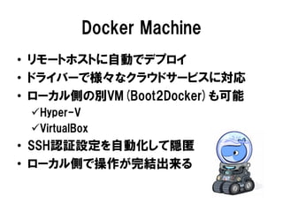 Docker Machine
• リモートホストに自動でデプロイ
• ドライバーで様々なクラウドサービスに対応
• ローカル側の別VM(Boot2Docker)も可能
Hyper-V
VirtualBox
• SSH認証設定を自動化して隠匿
• ローカル側で操作が完結出来る
 