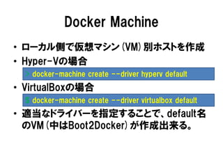 Docker Machine
• ローカル側で仮想マシン(VM)別ホストを作成
• Hyper-Vの場合
• VirtualBoxの場合
• 適当なドライバーを指定することで、default名
のVM(中はBoot2Docker)が作成出来る。
> docker-machine create --driver hyperv default
$ docker-machine create --driver virtualbox default
 