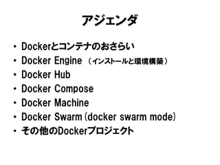アジェンダ
• Dockerとコンテナのおさらい
• Docker Engine （インストールと環境構築）
• Docker Hub
• Docker Compose
• Docker Machine
• Docker Swarm(docker swarm mode)
• その他のDockerプロジェクト
 