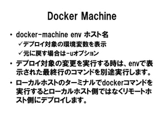 Docker Machine
• docker-machine env ホスト名
デプロイ対象の環境変数を表示
元に戻す場合は-uオプション
• デプロイ対象の変更を実行する時は、envで表
示された最終行のコマンドを別途実行します。
• ローカルホストのターミナルでdockerコマンドを
実行するとローカルホスト側ではなくリモートホ
スト側にデプロイします。
 