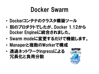 Docker Swarm
• Dockerコンテナのクラスタ構築ツール
• 別のプロダクトでしたが、Docker 1.12から
Docker Engineに統合されました。
• Swarm modeに変更するだけで機能します。
• Managerと複数のWorkerで構成
• 透過ネットワークingressによる
冗長化と負荷分散
 