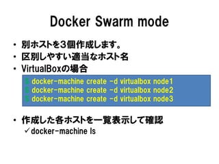 Docker Swarm mode
• 別ホストを３個作成します。
• 区別しやすい適当なホスト名
• VirtualBoxの場合
• 作成した各ホストを一覧表示して確認
docker-machine ls
$ docker-machine create -d virtualbox node1
$ docker-machine create -d virtualbox node2
$ docker-machine create -d virtualbox node3
 