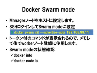 Docker Swarm mode
• Managerノードをホストに設定します。
• SSHログインしてSwarm modeに設定
• トークン付のコマンドが表示されるので、メモし
て後でworkerノード登録に使用します。
• Swarm modeの状態確認
docker info
docker node ls
$ docker swarm init --advertise-addr 192.168.99.11
 