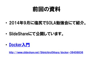 前回の資料
• 2014年9月に塩尻でSOLA勉強会にて紹介。
• SlideShareにて公開しています。
• Docker入門
http://www.slideshare.net/ShinichiroOhhara/docker-39456836
 