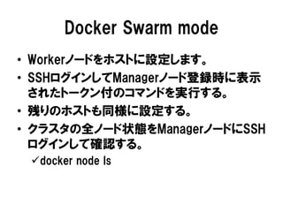 Docker Swarm mode
• Workerノードをホストに設定します。
• SSHログインしてManagerノード登録時に表示
されたトークン付のコマンドを実行する。
• 残りのホストも同様に設定する。
• クラスタの全ノード状態をManagerノードにSSH
ログインして確認する。
docker node ls
 