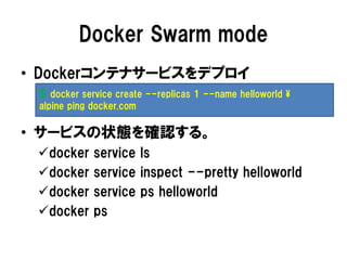 Docker Swarm mode
• Dockerコンテナサービスをデプロイ
• サービスの状態を確認する。
docker service ls
docker service inspect --pretty helloworld
docker service ps helloworld
docker ps
$ docker service create --replicas 1 --name helloworld ¥
alpine ping docker.com
 