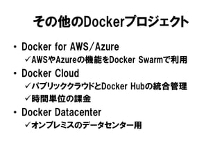 その他のDockerプロジェクト
• Docker for AWS/Azure
AWSやAzureの機能をDocker Swarmで利用
• Docker Cloud
パブリッククラウドとDocker Hubの統合管理
時間単位の課金
• Docker Datacenter
オンプレミスのデータセンター用
 