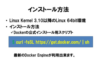 インストール方法
• Linux Kernel 3.10以降のLinux 64bit環境
• インストール方法
Dockerの公式インストール用スクリプト
最新のDocker Engineが利用出来ます。
$ curl -fsSL https://get.docker.com/ | sh
 