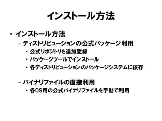 インストール方法
• インストール方法
– ディストリビューションの公式パッケージ利用
• 公式リポジトリを追加登録
• パッケージツールでインストール
• 各ディストリビューションのパッケージシステムに依存
– バイナリファイルの直接利用
• 各OS用の公式バイナリファイルを手動で利用
 