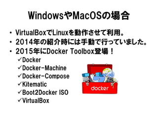 WindowsやMacOSの場合
• VirtualBoxでLinuxを動作させて利用。
• 2014年の紹介時には手動で行っていました。
• 2015年にDocker Toolbox登場！
Docker
Docker-Machine
Docker-Compose
Kitematic
Boot2Docker ISO
VirtualBox
 