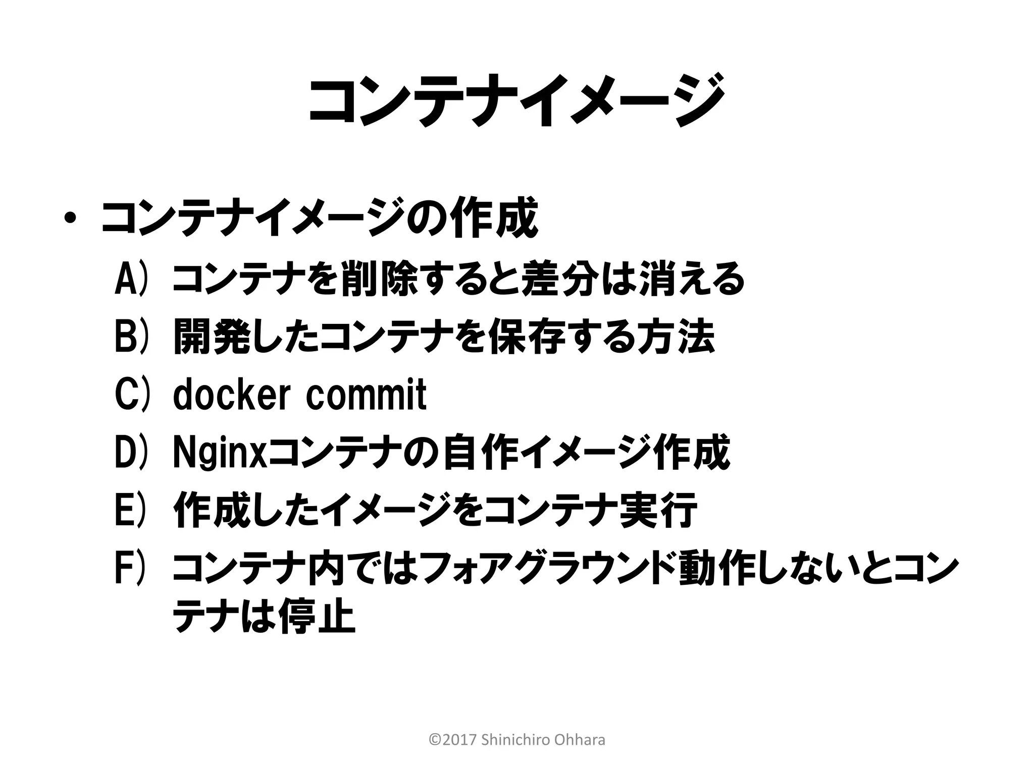 コンテナイメージ
• コンテナイメージの作成
A) コンテナを削除すると差分は消える
B) 開発したコンテナを保存する方法
C) docker commit
D) Nginxコンテナの自作イメージ作成
E) 作成したイメージをコンテナ実行
F) コンテナ内ではフォアグラウンド動作しないとコン
テナは停止
©2017 Shinichiro Ohhara
 