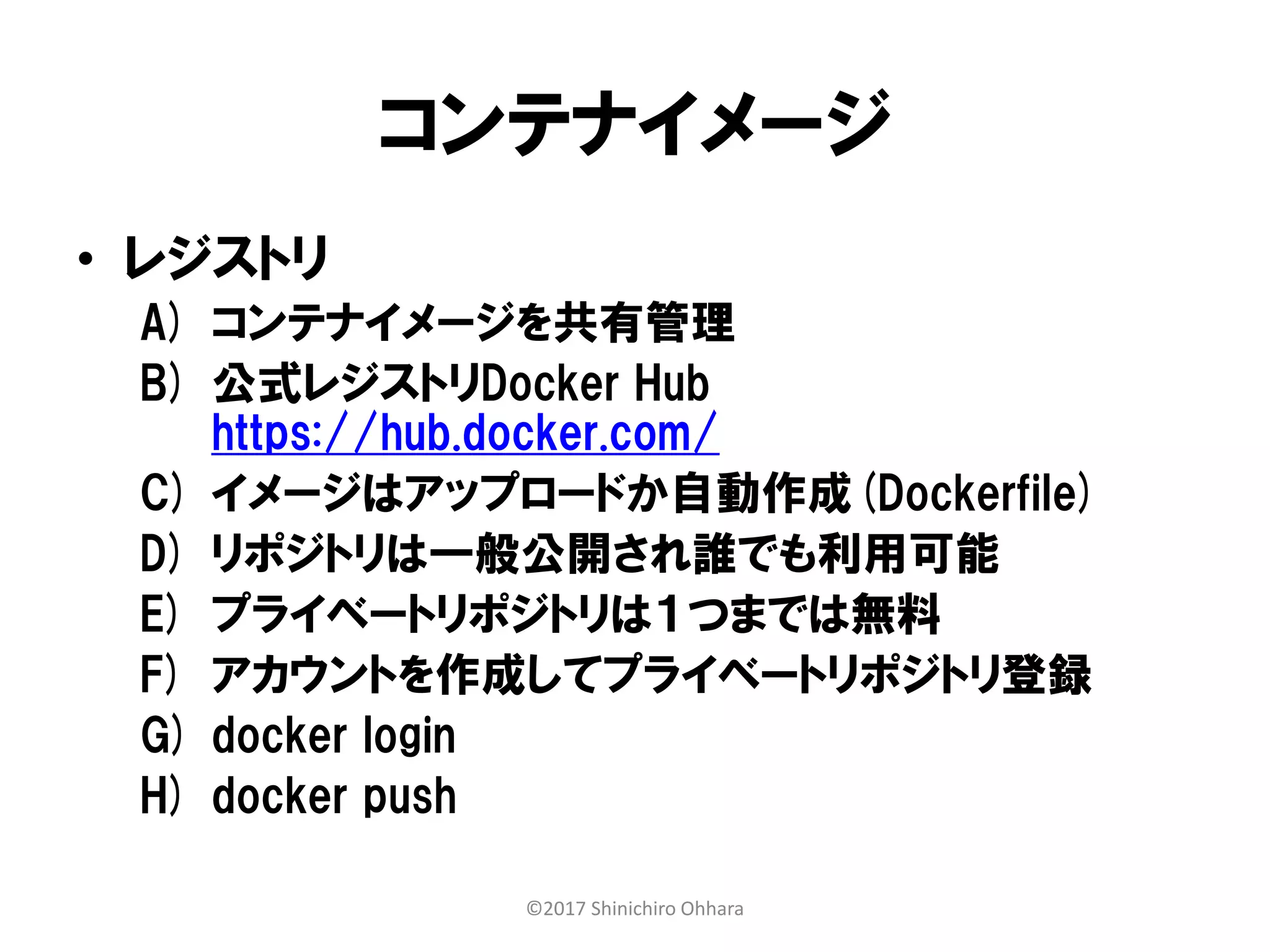 コンテナイメージ
• レジストリ
A) コンテナイメージを共有管理
B) 公式レジストリDocker Hub
https://hub.docker.com/
C) イメージはアップロードか自動作成(Dockerfile)
D) リポジトリは一般公開され誰でも利用可能
E) プライベートリポジトリは１つまでは無料
F) アカウントを作成してプライベートリポジトリ登録
G) docker login
H) docker push
©2017 Shinichiro Ohhara
 