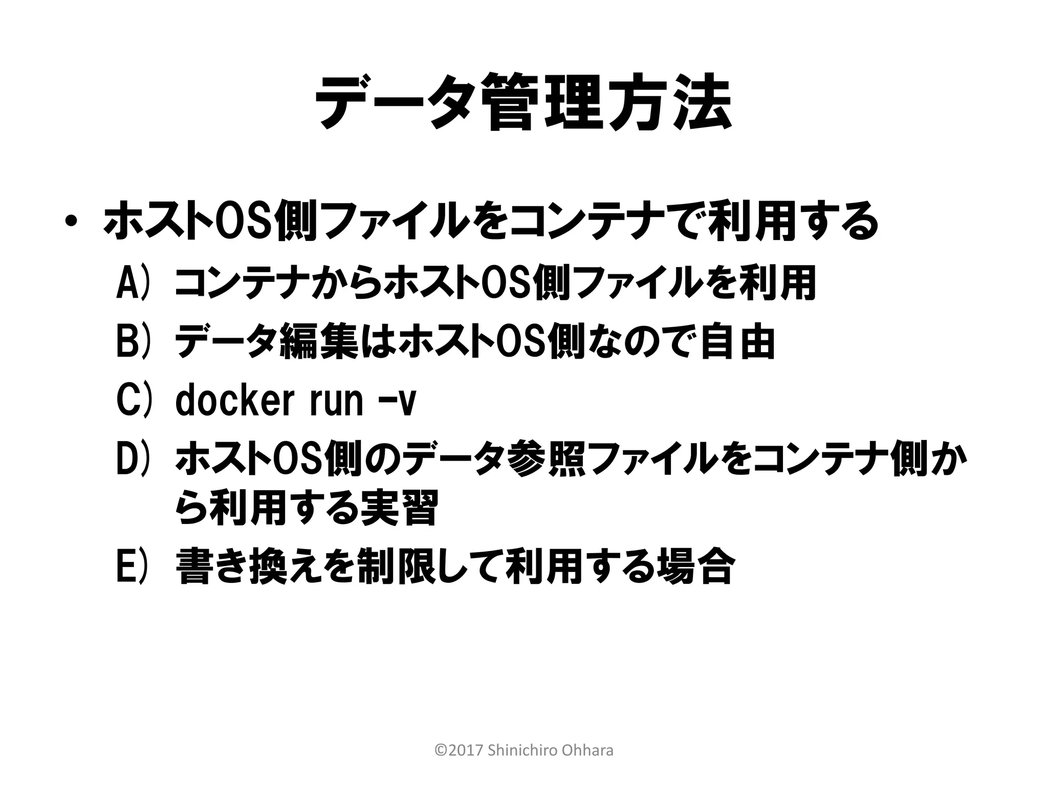 データ管理方法
• ホストOS側ファイルをコンテナで利用する
A) コンテナからホストOS側ファイルを利用
B) データ編集はホストOS側なので自由
C) docker run –v
D) ホストOS側のデータ参照ファイルをコンテナ側か
ら利用する実習
E) 書き換えを制限して利用する場合
©2017 Shinichiro Ohhara
 