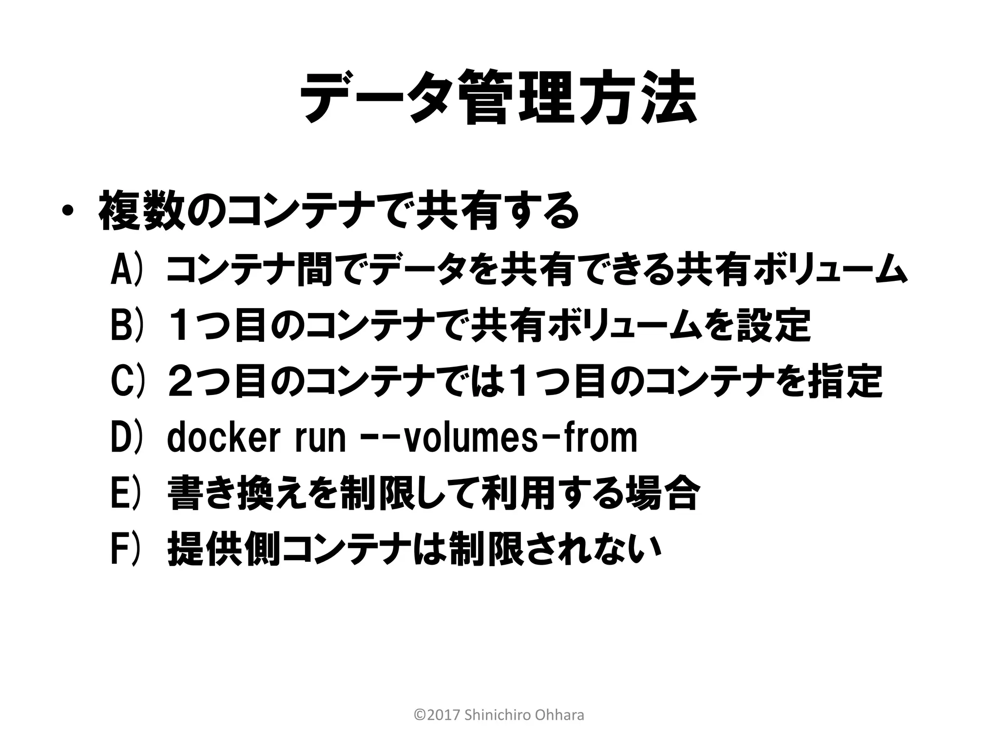 データ管理方法
• 複数のコンテナで共有する
A) コンテナ間でデータを共有できる共有ボリューム
B) １つ目のコンテナで共有ボリュームを設定
C) ２つ目のコンテナでは１つ目のコンテナを指定
D) docker run –-volumes-from
E) 書き換えを制限して利用する場合
F) 提供側コンテナは制限されない
©2017 Shinichiro Ohhara
 