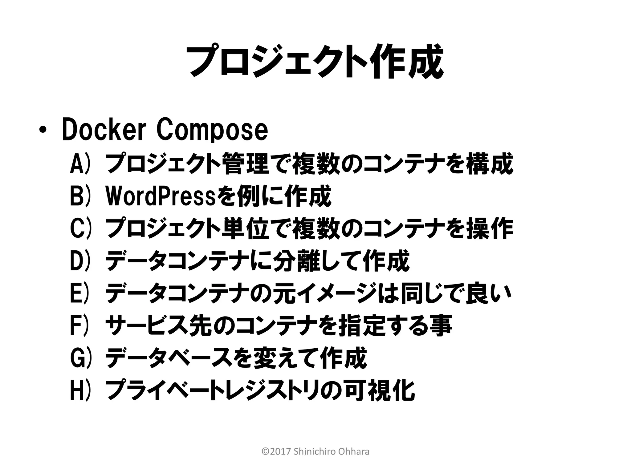 プロジェクト作成
• Docker Compose
A) プロジェクト管理で複数のコンテナを構成
B) WordPressを例に作成
C) プロジェクト単位で複数のコンテナを操作
D) データコンテナに分離して作成
E) データコンテナの元イメージは同じで良い
F) サービス先のコンテナを指定する事
G) データベースを変えて作成
H) プライベートレジストリの可視化
©2017 Shinichiro Ohhara
 