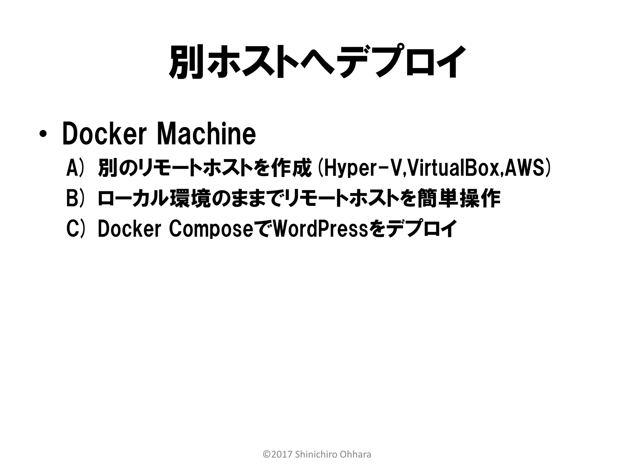 別ホストへデプロイ
• Docker Machine
A) 別のリモートホストを作成(Hyper-V,VirtualBox,AWS)
B) ローカル環境のままでリモートホストを簡単操作
C) Docker ComposeでWordPressをデプロイ
©2017 Shinichiro Ohhara
 