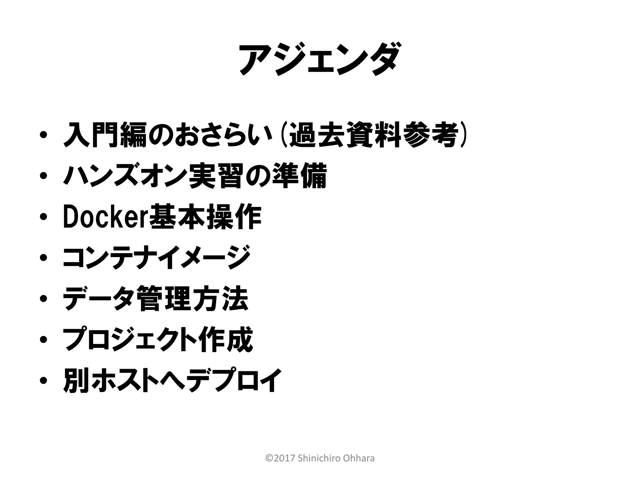アジェンダ
• 入門編のおさらい(過去資料参考)
• ハンズオン実習の準備
• Docker基本操作
• コンテナイメージ
• データ管理方法
• プロジェクト作成
• 別ホストへデプロイ
©2017 Shinichiro Ohhara
 
