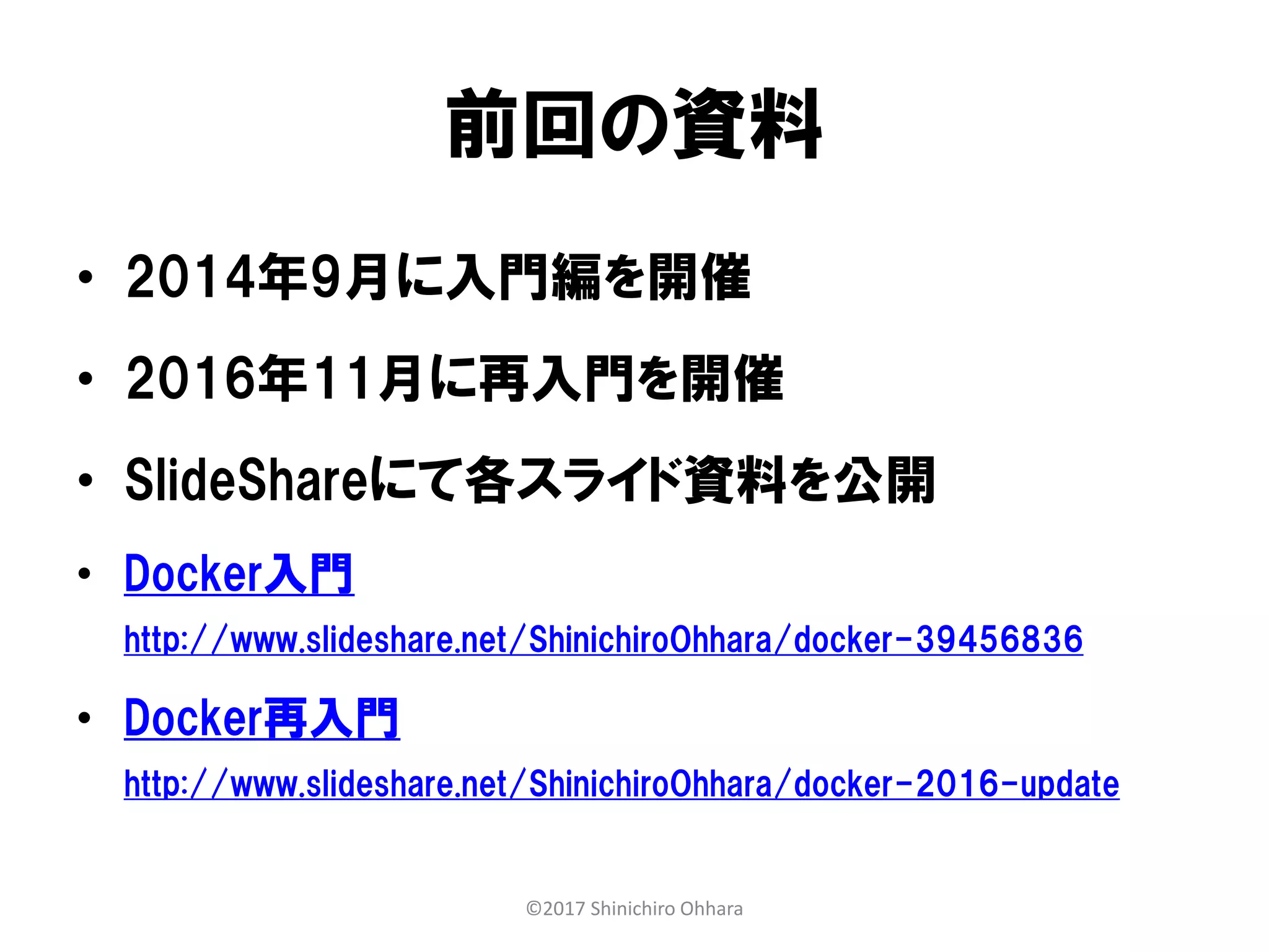 前回の資料
• 2014年9月に入門編を開催
• 2016年11月に再入門を開催
• SlideShareにて各スライド資料を公開
• Docker入門
http://www.slideshare.net/ShinichiroOhhara/docker-39456836
• Docker再入門
http://www.slideshare.net/ShinichiroOhhara/docker-2016-update
©2017 Shinichiro Ohhara
 