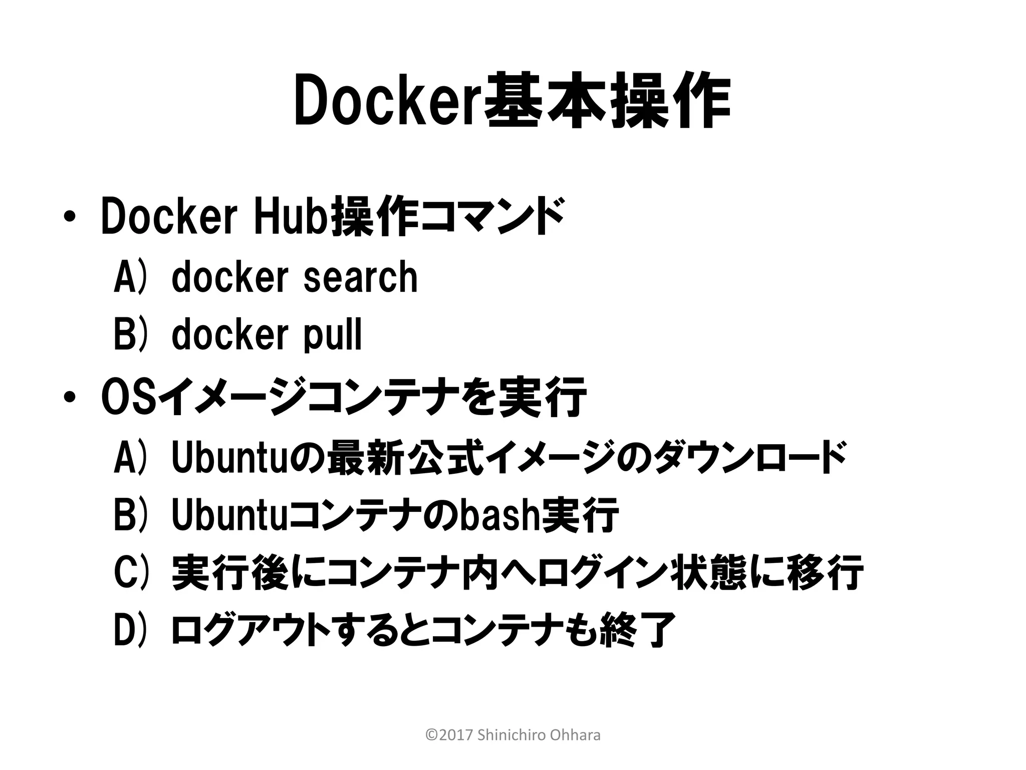 Docker基本操作
• Docker Hub操作コマンド
A) docker search
B) docker pull
• OSイメージコンテナを実行
A) Ubuntuの最新公式イメージのダウンロード
B) Ubuntuコンテナのbash実行
C) 実行後にコンテナ内へログイン状態に移行
D) ログアウトするとコンテナも終了
©2017 Shinichiro Ohhara
 