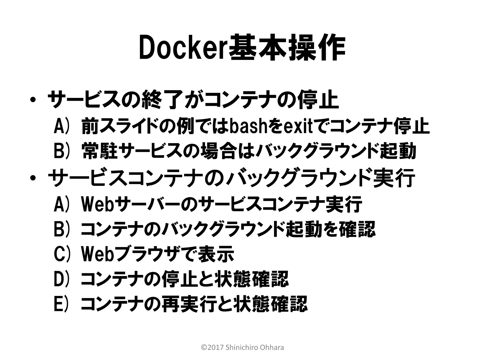 Docker基本操作
• サービスの終了がコンテナの停止
A) 前スライドの例ではbashをexitでコンテナ停止
B) 常駐サービスの場合はバックグラウンド起動
• サービスコンテナのバックグラウンド実行
A) Webサーバーのサービスコンテナ実行
B) コンテナのバックグラウンド起動を確認
C) Webブラウザで表示
D) コンテナの停止と状態確認
E) コンテナの再実行と状態確認
©2017 Shinichiro Ohhara
 