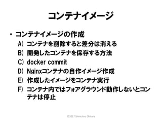 コンテナイメージ
• コンテナイメージの作成
A) コンテナを削除すると差分は消える
B) 開発したコンテナを保存する方法
C) docker commit
D) Nginxコンテナの自作イメージ作成
E) 作成したイメージをコンテナ実行
F) コンテナ内ではフォアグラウンド動作しないとコン
テナは停止
©2017 Shinichiro Ohhara
 