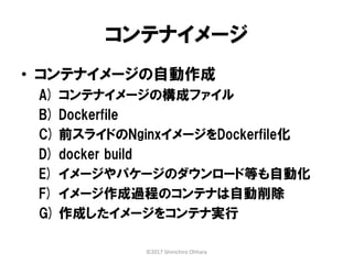 コンテナイメージ
• コンテナイメージの自動作成
A) コンテナイメージの構成ファイル
B) Dockerfile
C) 前スライドのNginxイメージをDockerfile化
D) docker build
E) イメージやパケージのダウンロード等も自動化
F) イメージ作成過程のコンテナは自動削除
G) 作成したイメージをコンテナ実行
©2017 Shinichiro Ohhara
 