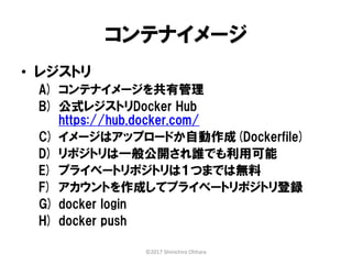 コンテナイメージ
• レジストリ
A) コンテナイメージを共有管理
B) 公式レジストリDocker Hub
https://hub.docker.com/
C) イメージはアップロードか自動作成(Dockerfile)
D) リポジトリは一般公開され誰でも利用可能
E) プライベートリポジトリは１つまでは無料
F) アカウントを作成してプライベートリポジトリ登録
G) docker login
H) docker push
©2017 Shinichiro Ohhara
 
