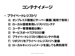 コンテナイメージ
• プライベートレジストリ
A) オンプレミス環境にサーバー構築（商用で有料）
B) ローカル環境専用レジストリコンテナ
C) ユーザー管理機能は無い
D) サービスポートTCP5000番
E) プライベートレジストリ用のコンテナ作成
F) リポジトリをプライベートレジストリへ登録
G) ローカルキャッシュイメージを消しても再利用可
©2017 Shinichiro Ohhara
 