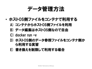 データ管理方法
• ホストOS側ファイルをコンテナで利用する
A) コンテナからホストOS側ファイルを利用
B) データ編集はホストOS側なので自由
C) docker run –v
D) ホストOS側のデータ参照ファイルをコンテナ側か
ら利用する実習
E) 書き換えを制限して利用する場合
©2017 Shinichiro Ohhara
 