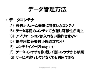 データ管理方法
• データコンテナ
A) 共有ボリューム提供に特化したコンテナ
B) データ専用のコンテナで分離し可搬性が向上
C) アプリケーションは入れない動作させない
D) 保守用に必要最小限のコマンド
E) コンテナイメージbusybox
F) データコンテナを作成して別コンテナから参照
G) サービス実行していなくても利用できる
©2017 Shinichiro Ohhara
 