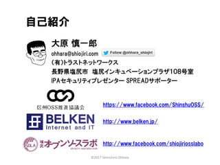 大原 慎一郎
ohhara@shiojiri.com
（有）トラストネットワークス
長野県塩尻市 塩尻インキュベーションプラザ１０８号室
IPAセキュリティプレゼンター SPREADサポーター
自己紹介
http://www.facebook.com/shiojiriosslabo
©2017 Shinichiro Ohhara
https://www.facebook.com/ShinshuOSS/
http://www.belken.jp/
 