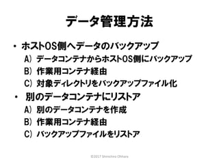 データ管理方法
• ホストOS側へデータのバックアップ
A) データコンテナからホストOS側にバックアップ
B) 作業用コンテナ経由
C) 対象ディレクトリをバックアップファイル化
• 別のデータコンテナにリストア
A) 別のデータコンテナを作成
B) 作業用コンテナ経由
C) バックアップファイルをリストア
©2017 Shinichiro Ohhara
 