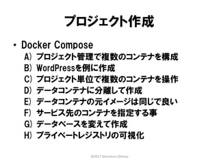 プロジェクト作成
• Docker Compose
A) プロジェクト管理で複数のコンテナを構成
B) WordPressを例に作成
C) プロジェクト単位で複数のコンテナを操作
D) データコンテナに分離して作成
E) データコンテナの元イメージは同じで良い
F) サービス先のコンテナを指定する事
G) データベースを変えて作成
H) プライベートレジストリの可視化
©2017 Shinichiro Ohhara
 