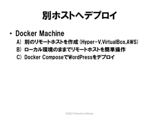 別ホストへデプロイ
• Docker Machine
A) 別のリモートホストを作成(Hyper-V,VirtualBox,AWS)
B) ローカル環境のままでリモートホストを簡単操作
C) Docker ComposeでWordPressをデプロイ
©2017 Shinichiro Ohhara
 