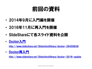 前回の資料
• 2014年9月に入門編を開催
• 2016年11月に再入門を開催
• SlideShareにて各スライド資料を公開
• Docker入門
http://www.slideshare.net/ShinichiroOhhara/docker-39456836
• Docker再入門
http://www.slideshare.net/ShinichiroOhhara/docker-2016-update
©2017 Shinichiro Ohhara
 