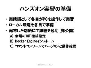 ハンズオン実習の準備
• 実践編として各自がPCを操作して実習
• ローカル環境を各自で準備
• 配布した別紙にて詳細を説明(非公開)
A) 会場のWiFi接続設定
B) Docker Engineインストール
C) コマンドコンソールでバージョンと動作確認
©2017 Shinichiro Ohhara
 