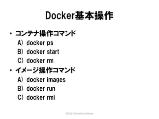 Docker基本操作
• コンテナ操作コマンド
A) docker ps
B) docker start
C) docker rm
• イメージ操作コマンド
A) docker images
B) docker run
C) docker rmi
©2017 Shinichiro Ohhara
 