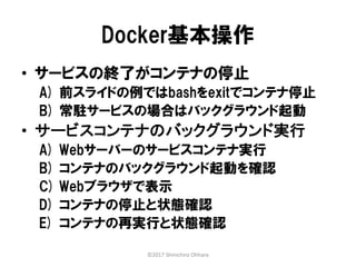 Docker基本操作
• サービスの終了がコンテナの停止
A) 前スライドの例ではbashをexitでコンテナ停止
B) 常駐サービスの場合はバックグラウンド起動
• サービスコンテナのバックグラウンド実行
A) Webサーバーのサービスコンテナ実行
B) コンテナのバックグラウンド起動を確認
C) Webブラウザで表示
D) コンテナの停止と状態確認
E) コンテナの再実行と状態確認
©2017 Shinichiro Ohhara
 