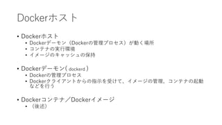 Dockerホスト
• Dockerホスト
• Dockerデーモン（Dockerの管理プロセス）が動く場所
• コンテナの実行環境
• イメージのキャッシュの保持
• Dockerデーモン( dockerd )
• Dockerの管理プロセス
• Dockerクライアントからの指示を受けて、イメージの管理、コンテナの起動
などを行う
• Dockerコンテナ／Dockerイメージ
• （後述）
 