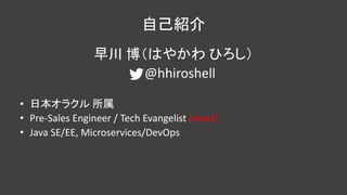 自己紹介
早川 博（はやかわ ひろし）
@hhiroshell
• 日本オラクル 所属
• Pre-Sales Engineer / Tech Evangelist (new!)
• Java SE/EE, Microservices/DevOps
 