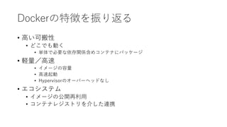 Dockerの特徴を振り返る
• 高い可搬性
• どこでも動く
• 単体で必要な依存関係含めコンテナにパッケージ
• 軽量／高速
• イメージの容量
• 高速起動
• Hypervisorのオーバーヘッドなし
• エコシステム
• イメージの公開再利用
• コンテナレジストリを介した連携
 