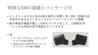 特殊なSWの隔離とパッケージ化
• インストールすると他のSWの動作に影響し易いSW（煩雑な依
存条件があるなど）をコンテナにパッケージングして隔離
• 動作環境の構築が難しいSWをコンテナ化して、公開再利用
→ニッチな用途の実行環境をゲットできる
• 例:
• キーボードのファームウェアの
ビルド(make)環境
• Python2.xに依存するコマンド
ラインツールの実行環境
 