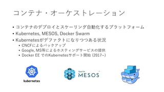 コンテナ・オーケストレーション
• コンテナのデプロイとスケーリング自動化するプラットフォーム
• Kubernetes, MESOS, Docker Swarm
• Kubernetesがデファクトになりつつある状況
• CNCFによるバックアップ
• Google, MS等によるホスティングサービスの提供
• Docker EE でのKubernetesサポート開始 (2017~)
 