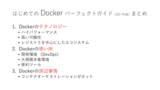 はじめての Docker パーフェクトガイド（2017年版）まとめ
1. Dockerのテクノロジー
• ハイパフォーマンス
• 高い可搬性
• レジストリを中心にしたエコシステム
2. Dockerの使い所
• 開発環境 （DevOps）
• 大規模本番環境
• 便利ツール
3. Dockerの周辺事情
• コンテナオーケストレーションがホット
 