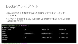 Dockerクライアント
• Dockerホストを操作するためのコマンドライン・インター
フェース
• コマンドを実行すると、Docker DaemonのREST API(Docker
API)を呼び出す
hhayakaw@HHAYAKAW-JP MINGW64 ~
$ docker images
REPOSITORY TAG IMAGE ID CREATED
SIZE
psmcli gse00002265 c8d807ff0bf2 2 days ago
704MB
python 3.6 79e1dc9af1c1 4 days ago
691MB
hhayakaw@HHAYAKAW-JP MINGW64 ~
 
