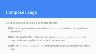 Compose usage
Using Compose is basically a three-step process.
Define your app’s environment with a Dockerfile so it can be reproduced
anywhere.
Define the services that make up your app in docker-compose.yml so
they can be run together in an isolated environment.
Lastly, run docker-compose up and Compose will start and run your entire
app.
 