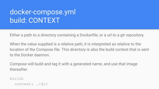 docker-compose.yml
build: CONTEXT
Either a path to a directory containing a Dockerfile, or a url to a git repository.
When the value supplied is a relative path, it is interpreted as relative to the
location of the Compose file. This directory is also the build context that is sent
to the Docker daemon.
Compose will build and tag it with a generated name, and use that image
thereafter.
build:
context: ./dir
 
